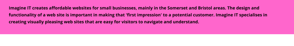 Imagine IT creates affordable websites for small businesses, mainly in the Somerset and Bristol areas. The design and functionality of a web site is important in making that 'first impression' to a potential customer. Imagine IT specialises in creating visually pleasing web sites that are easy for visitors to navigate and understand.