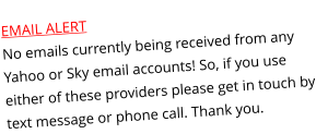 EMAIL ALERTNo emails currently being received from any Yahoo or Sky email accounts! So, if you use either of these providers please get in touch by text message or phone call. Thank you.